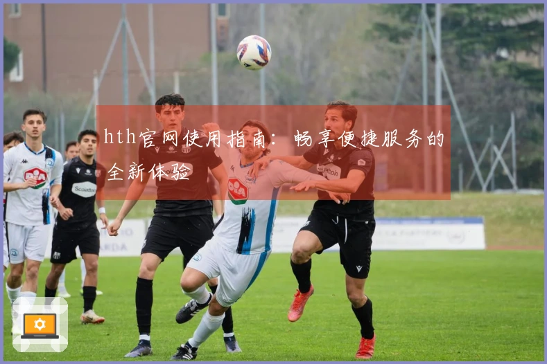 hth官网使用指南:畅享便捷服务的全新体验