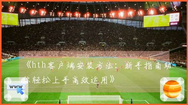 《hth客户端安装方法：新手指南助你轻松上手高效运用》