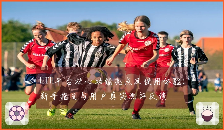HTH平台核心功能亮点及使用体验：新手指南与用户真实测评反馈