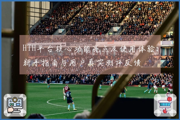 HTH平台核心功能亮点及使用体验：新手指南与用户真实测评反馈